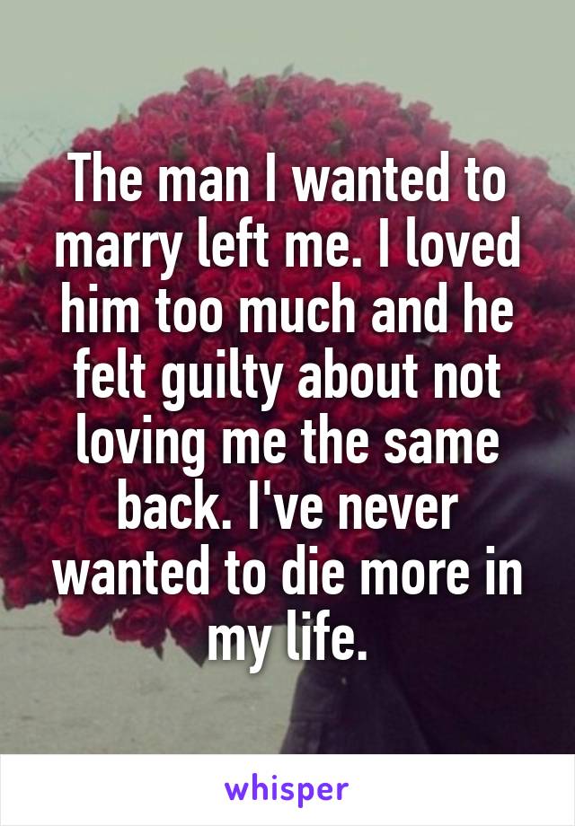 The man I wanted to marry left me. I loved him too much and he felt guilty about not loving me the same back. I've never wanted to die more in my life.