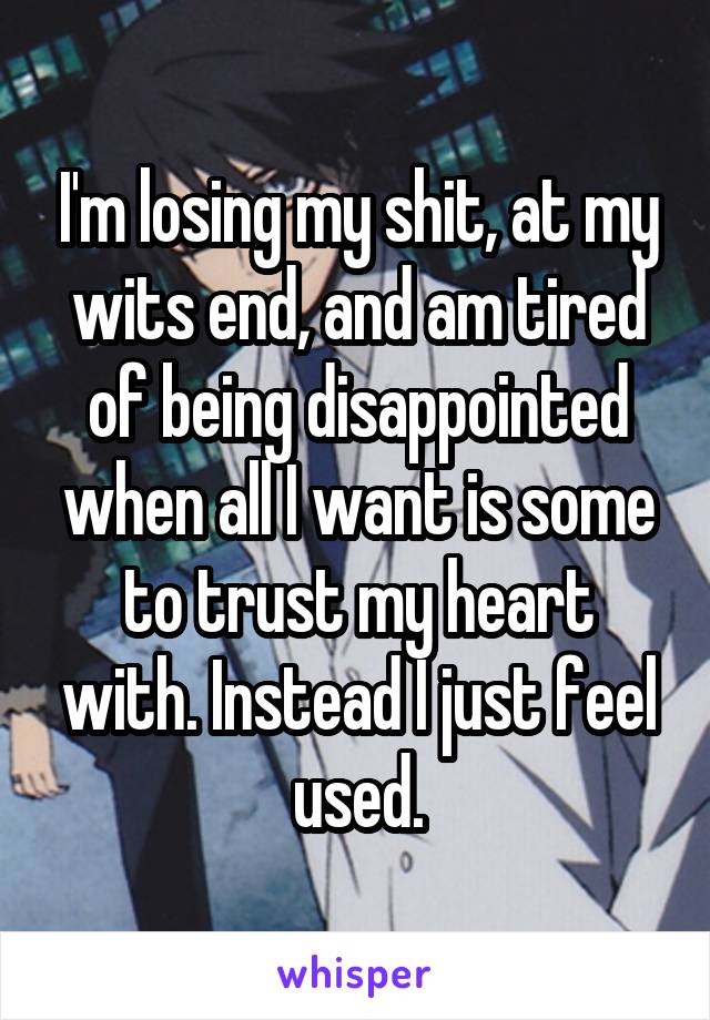 I'm losing my shit, at my wits end, and am tired of being disappointed when all I want is some to trust my heart with. Instead I just feel used.