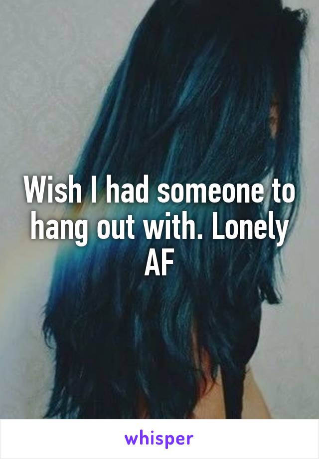 Wish I had someone to hang out with. Lonely AF