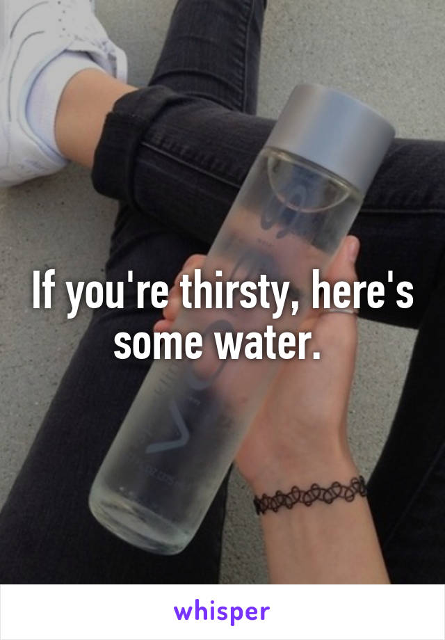 If you're thirsty, here's some water. 