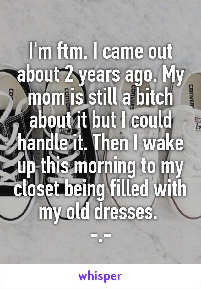 I'm ftm. I came out about 2 years ago. My mom is still a bitch about it but I could handle it. Then I wake up this morning to my closet being filled with my old dresses. 
-.-