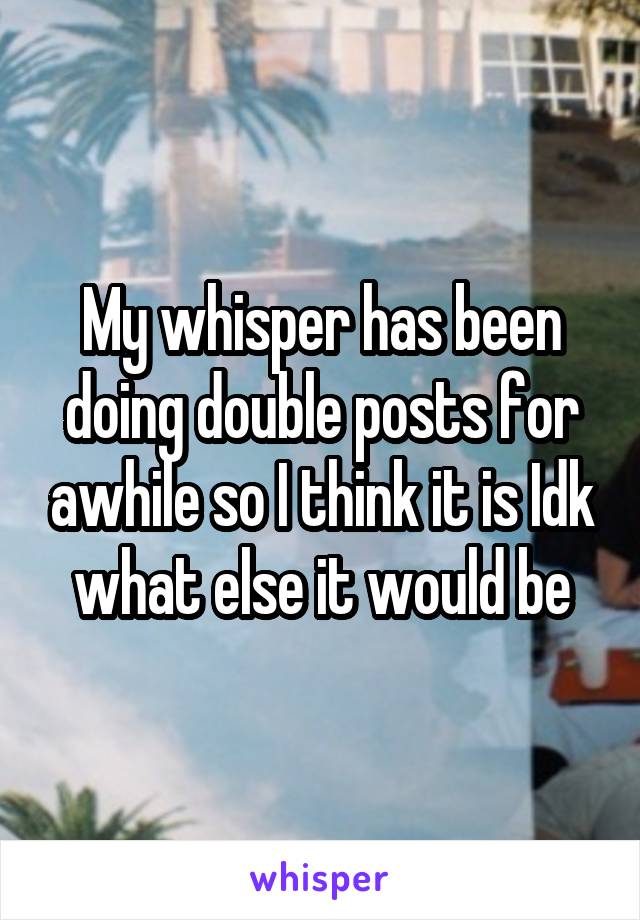 My whisper has been doing double posts for awhile so I think it is Idk what else it would be