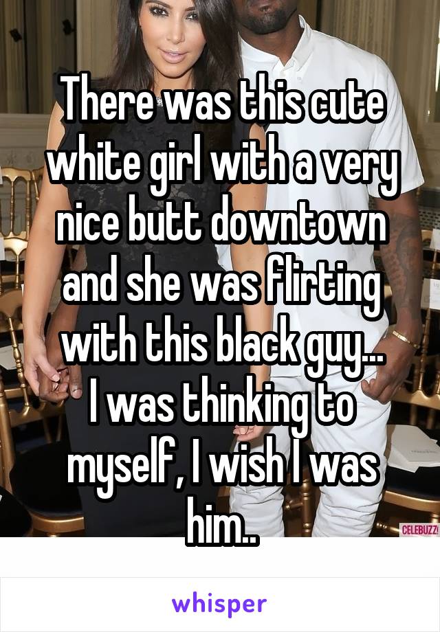 There was this cute white girl with a very nice butt downtown and she was flirting with this black guy...
I was thinking to myself, I wish I was him..