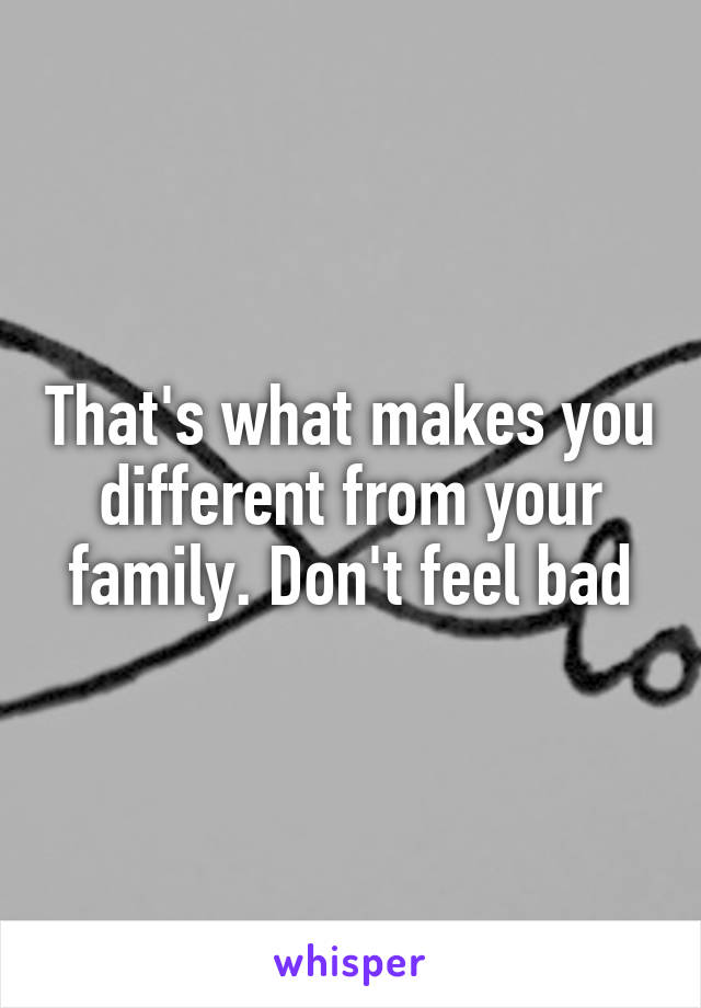 That's what makes you different from your family. Don't feel bad