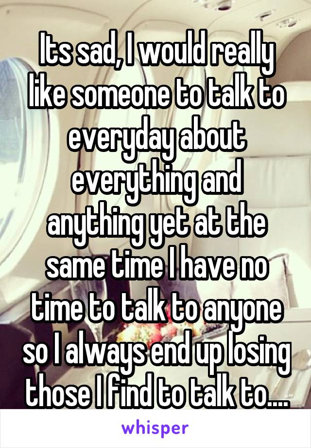 Its sad, I would really like someone to talk to everyday about everything and anything yet at the same time I have no time to talk to anyone so I always end up losing those I find to talk to....