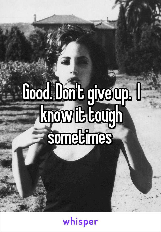 Good. Don't give up.  I know it tough sometimes 