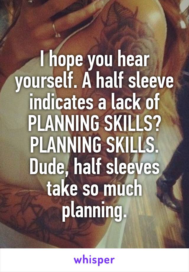 I hope you hear yourself. A half sleeve indicates a lack of PLANNING SKILLS? PLANNING SKILLS. Dude, half sleeves take so much planning.