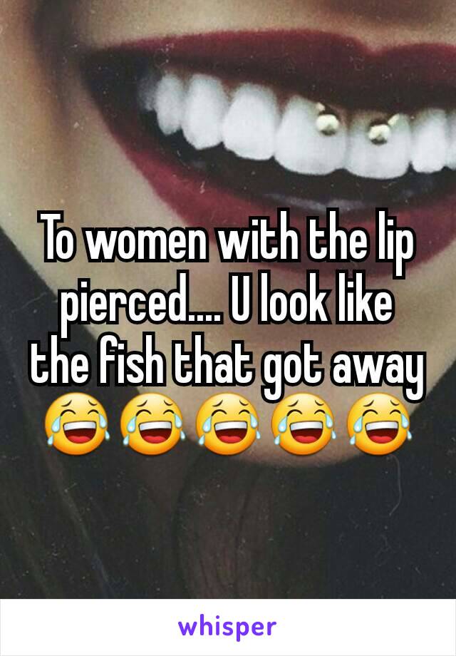 To women with the lip pierced.... U look like the fish that got away 😂😂😂😂😂