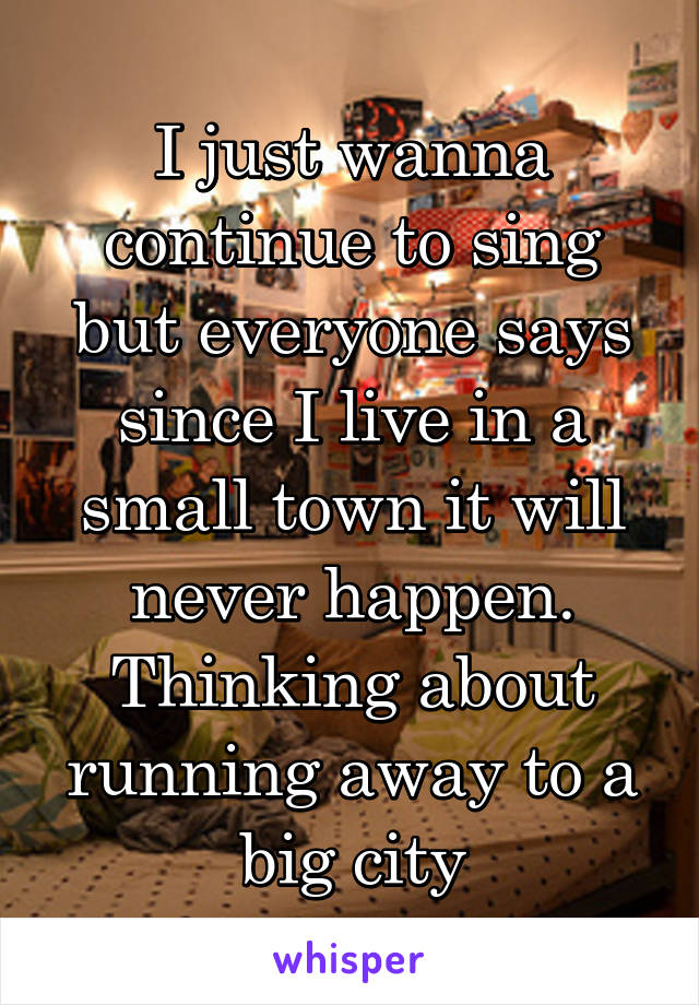 I just wanna continue to sing but everyone says since I live in a small town it will never happen. Thinking about running away to a big city