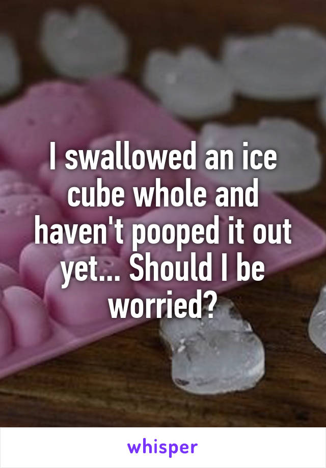 I swallowed an ice cube whole and haven't pooped it out yet... Should I be worried?