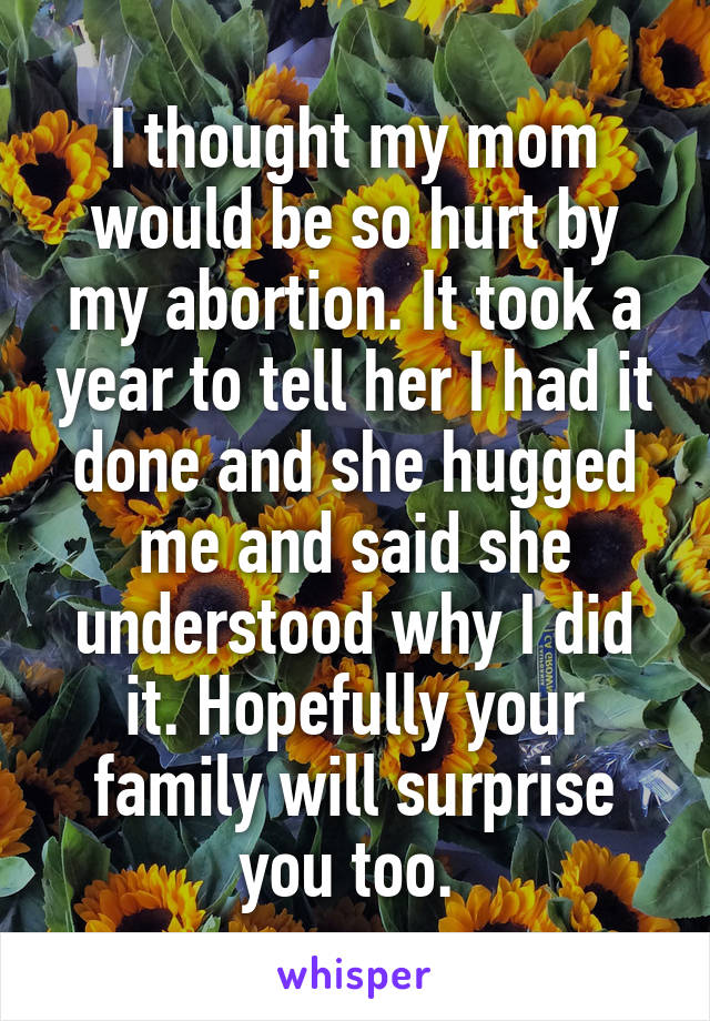 I thought my mom would be so hurt by my abortion. It took a year to tell her I had it done and she hugged me and said she understood why I did it. Hopefully your family will surprise you too. 