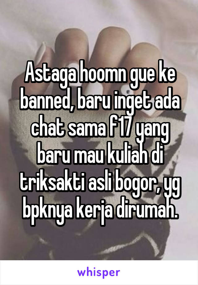 Astaga hoomn gue ke banned, baru inget ada chat sama f17 yang baru mau kuliah di triksakti asli bogor, yg bpknya kerja dirumah.