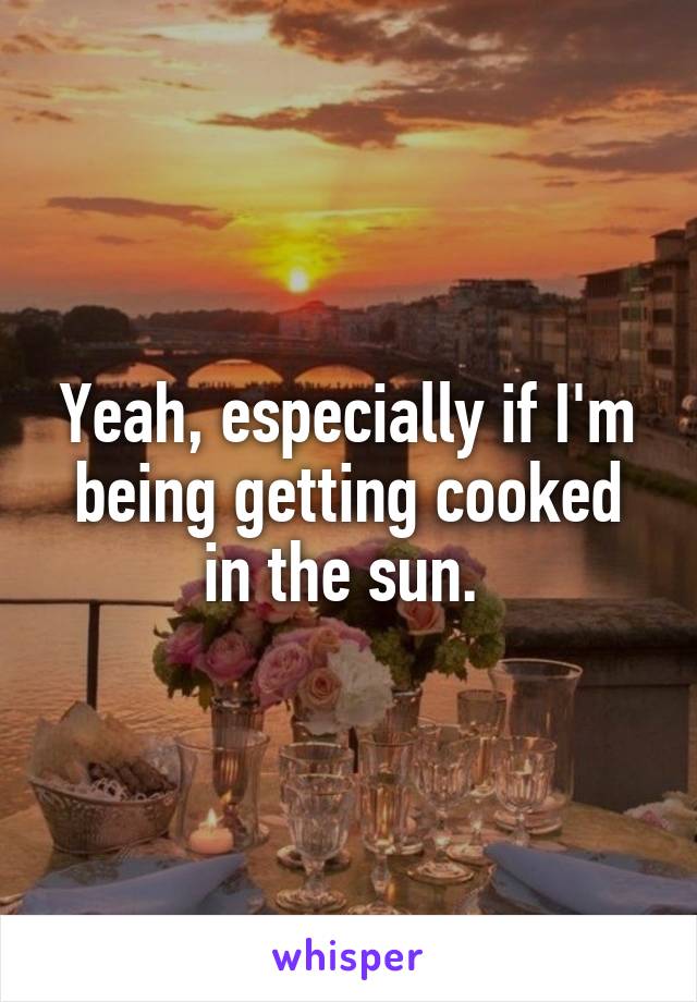 Yeah, especially if I'm being getting cooked in the sun. 