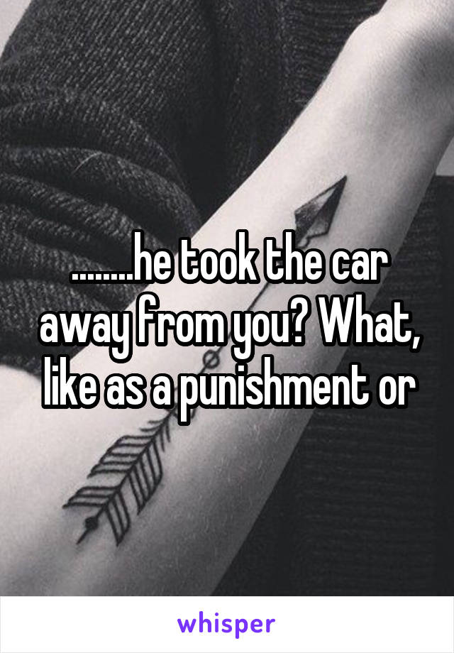 ........he took the car away from you? What, like as a punishment or