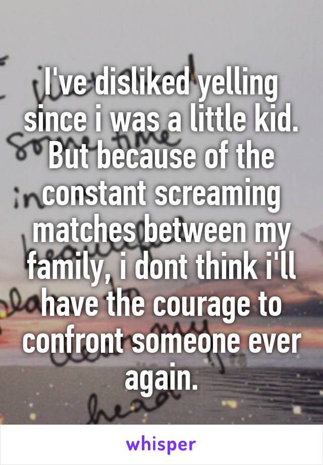 I've disliked yelling since i was a little kid. But because of the constant screaming matches between my family, i dont think i'll have the courage to confront someone ever again.