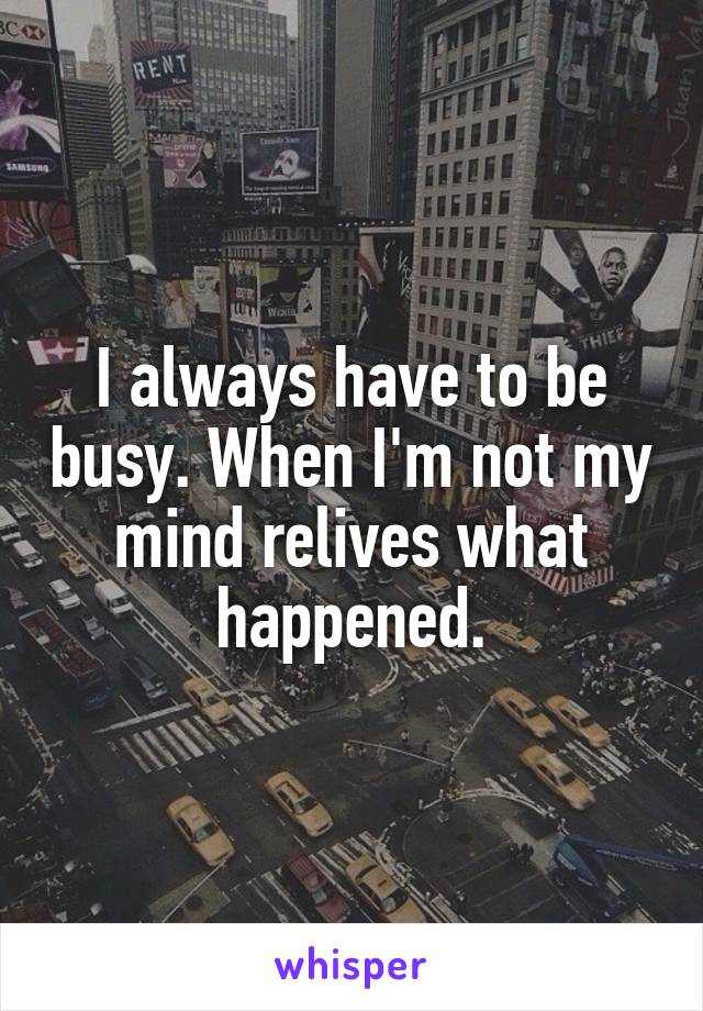 I always have to be busy. When I'm not my mind relives what happened.