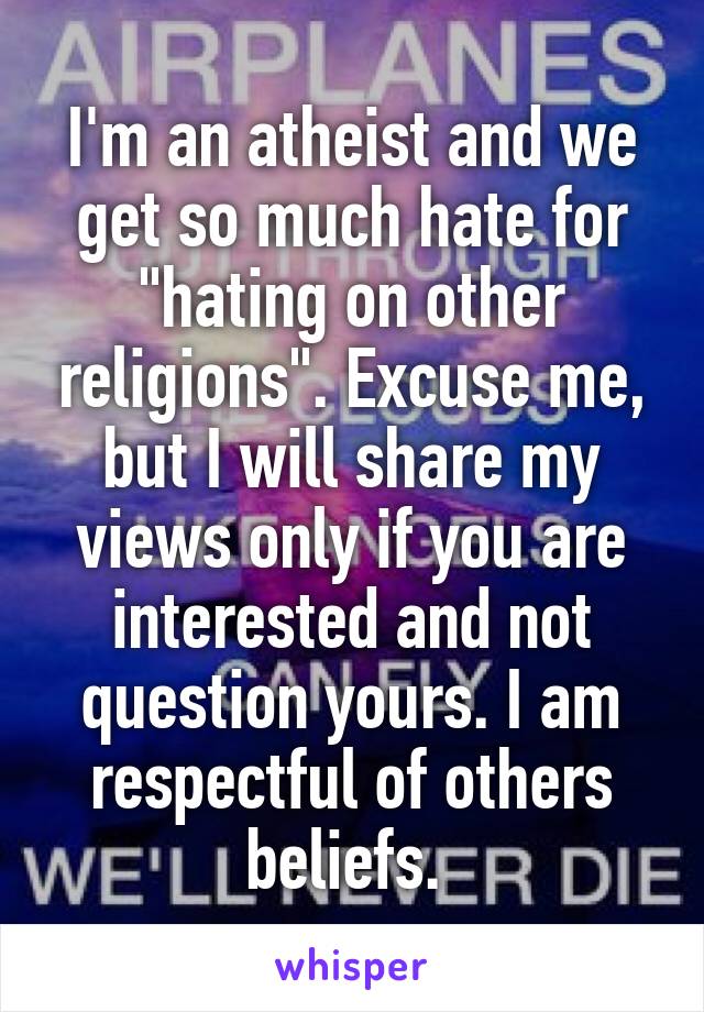 I'm an atheist and we get so much hate for "hating on other religions". Excuse me, but I will share my views only if you are interested and not question yours. I am respectful of others beliefs. 