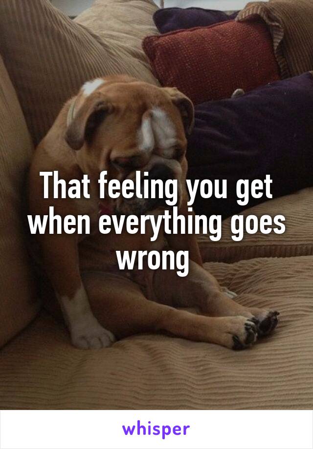 That feeling you get when everything goes wrong 