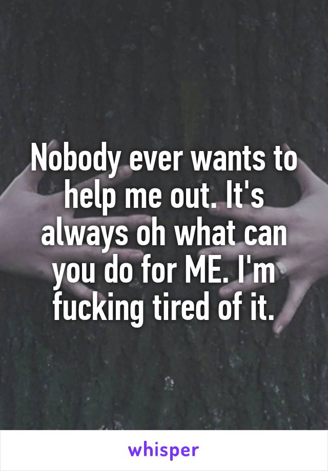 Nobody ever wants to help me out. It's always oh what can you do for ME. I'm fucking tired of it.