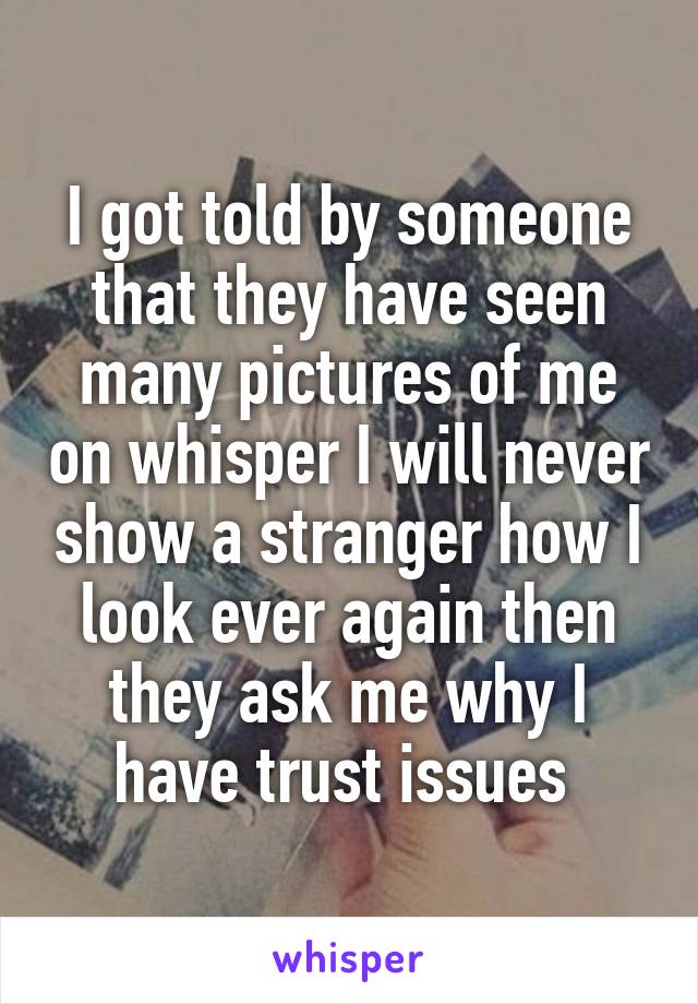 I got told by someone that they have seen many pictures of me on whisper I will never show a stranger how I look ever again then they ask me why I have trust issues 