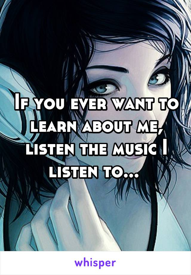 If you ever want to learn about me, listen the music I listen to... 