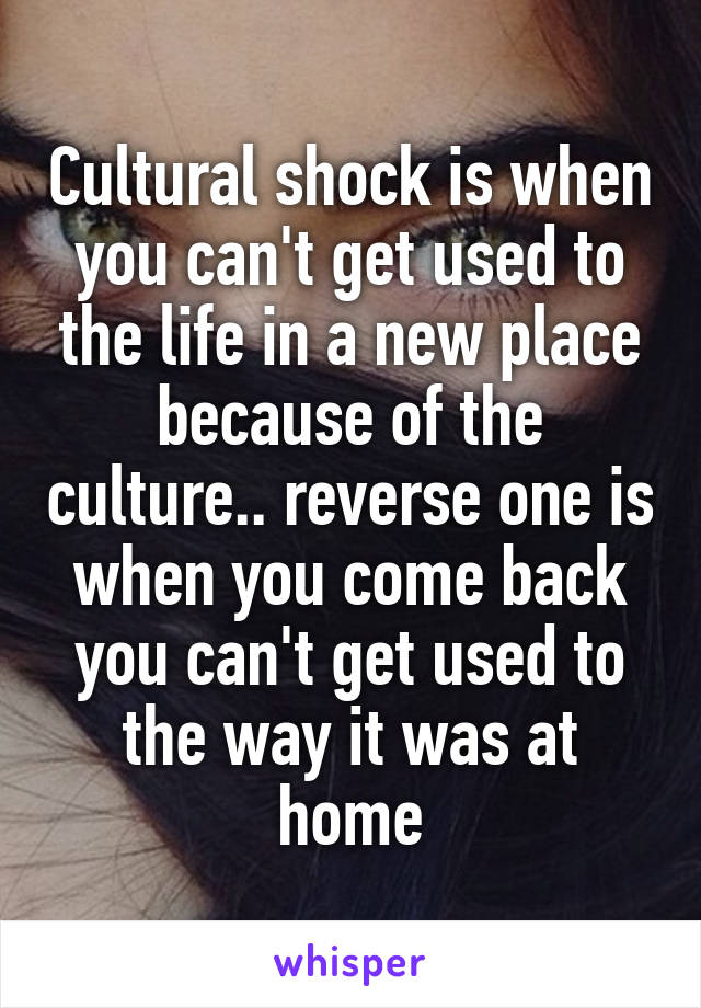 Cultural shock is when you can't get used to the life in a new place because of the culture.. reverse one is when you come back you can't get used to the way it was at home