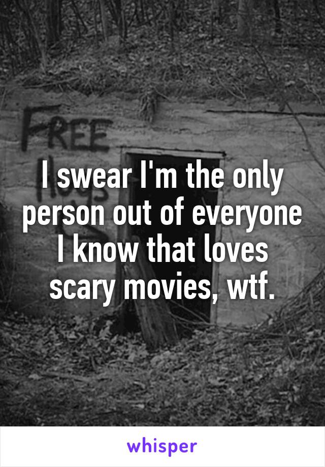 I swear I'm the only person out of everyone I know that loves scary movies, wtf.