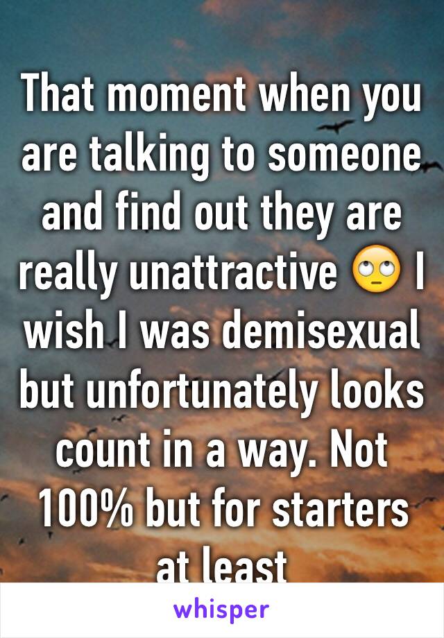 That moment when you are talking to someone and find out they are really unattractive 🙄 I wish I was demisexual but unfortunately looks count in a way. Not 100% but for starters at least