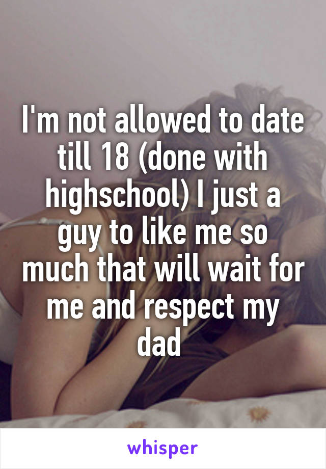 I'm not allowed to date till 18 (done with highschool) I just a guy to like me so much that will wait for me and respect my dad 