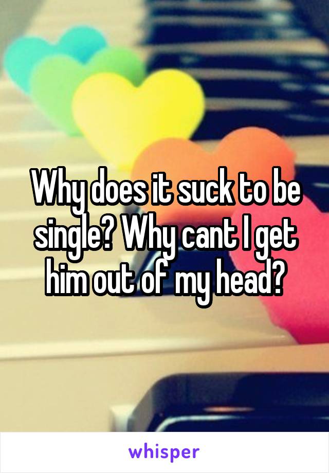 Why does it suck to be single? Why cant I get him out of my head?