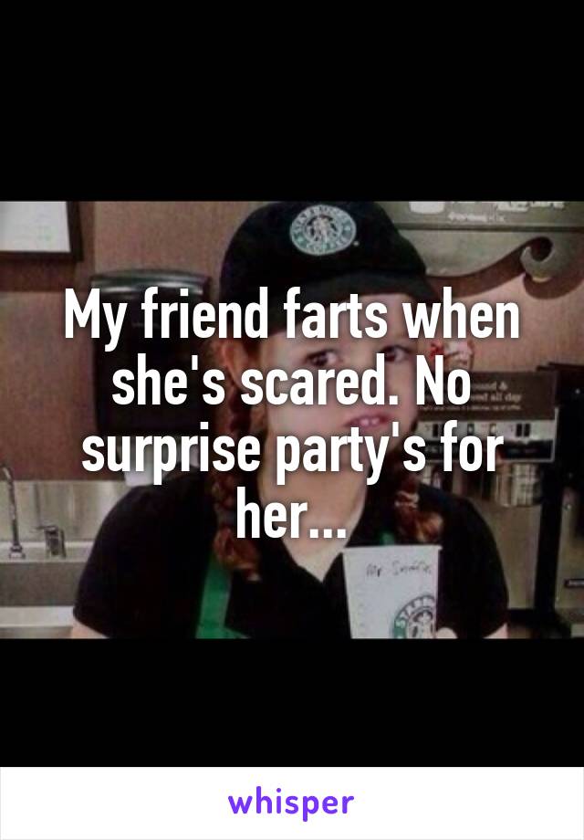 My friend farts when she's scared. No surprise party's for her...