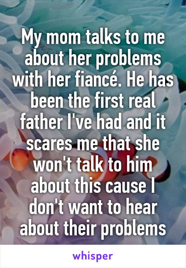 My mom talks to me about her problems with her fiancé. He has been the first real father I've had and it scares me that she won't talk to him about this cause I don't want to hear about their problems