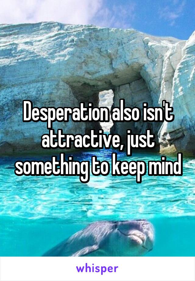 Desperation also isn't attractive, just something to keep mind