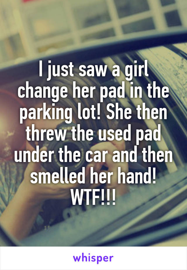 I just saw a girl change her pad in the parking lot! She then threw the used pad under the car and then smelled her hand! WTF!!!