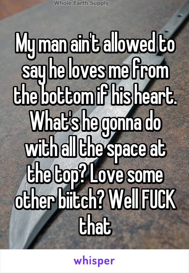 My man ain't allowed to say he loves me from the bottom if his heart. What's he gonna do with all the space at the top? Love some other biitch? Well FUCK that