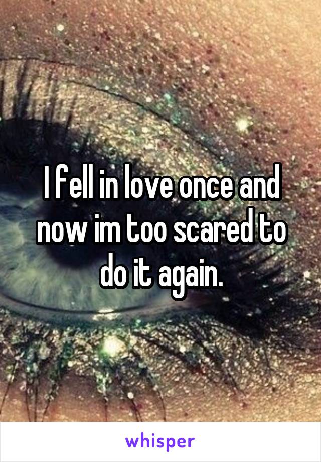 I fell in love once and now im too scared to do it again.