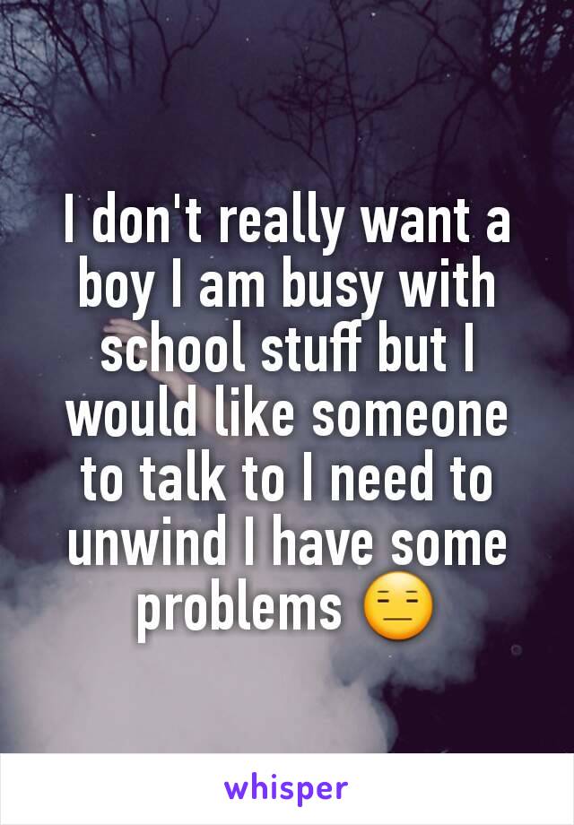 I don't really want a boy I am busy with school stuff but I would like someone to talk to I need to unwind I have some problems 😑