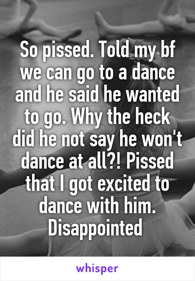 So pissed. Told my bf we can go to a dance and he said he wanted to go. Why the heck did he not say he won't dance at all?! Pissed that I got excited to dance with him.
Disappointed 