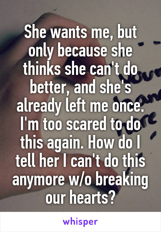 She wants me, but only because she thinks she can't do better, and she's already left me once. I'm too scared to do this again. How do I tell her I can't do this anymore w/o breaking our hearts?