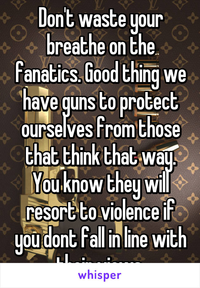 Don't waste your breathe on the fanatics. Good thing we have guns to protect ourselves from those that think that way. You know they will resort to violence if you dont fall in line with their views.