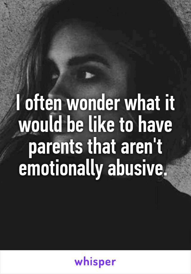 I often wonder what it would be like to have parents that aren't emotionally abusive. 