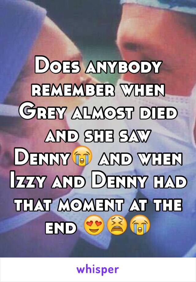 Does anybody remember when Grey almost died and she saw Denny😭 and when  Izzy and Denny had that moment at the end 😍😫😭