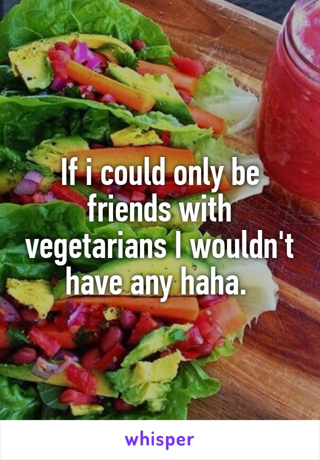 If i could only be friends with vegetarians I wouldn't have any haha. 