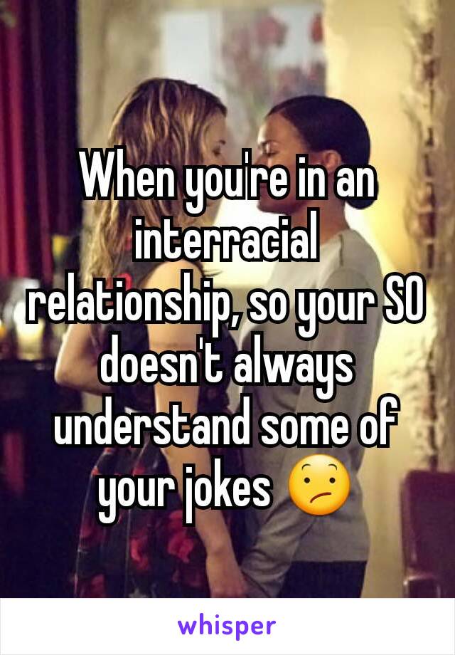 When you're in an interracial relationship, so your SO doesn't always understand some of your jokes 😕