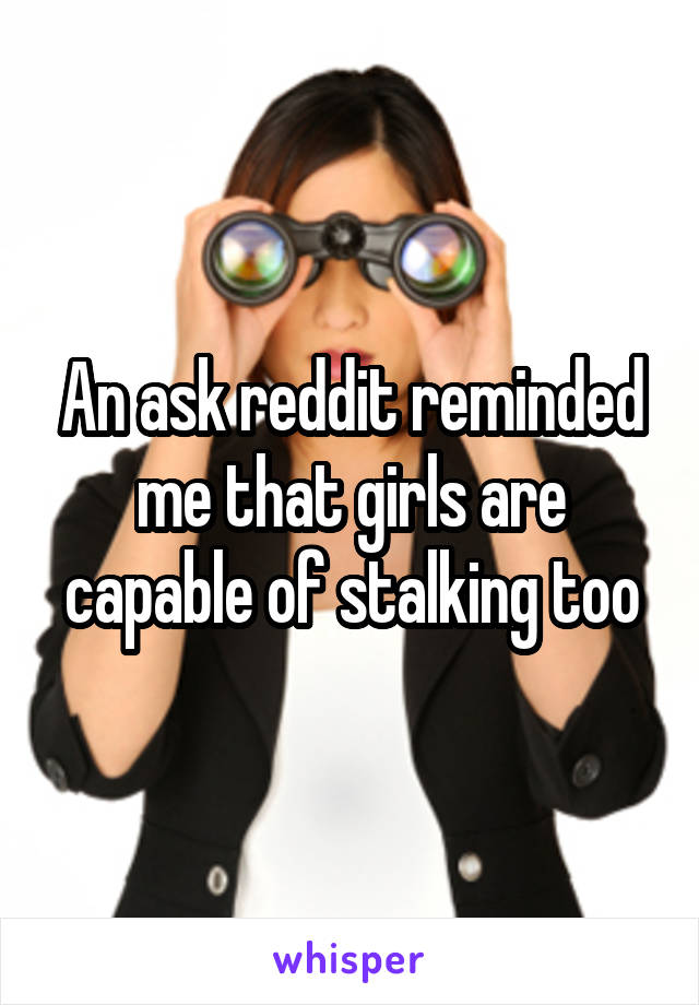 An ask reddit reminded me that girls are capable of stalking too