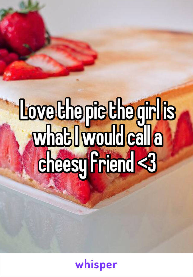 Love the pic the girl is what I would call a cheesy friend <3