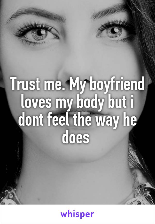 Trust me. My boyfriend loves my body but i dont feel the way he does 