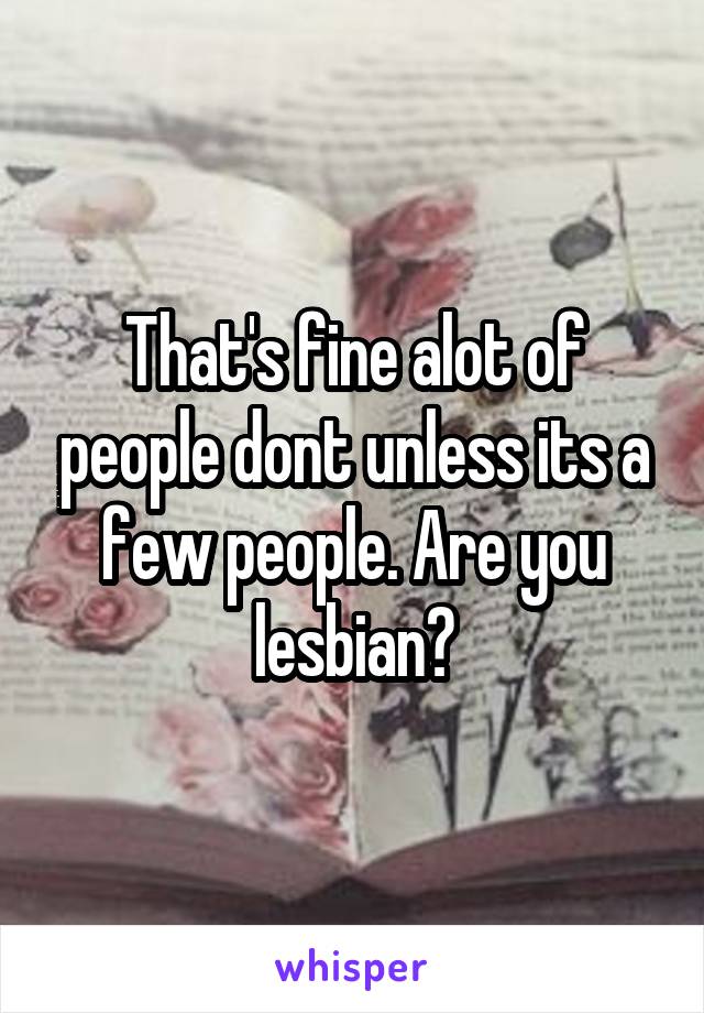 That's fine alot of people dont unless its a few people. Are you lesbian?