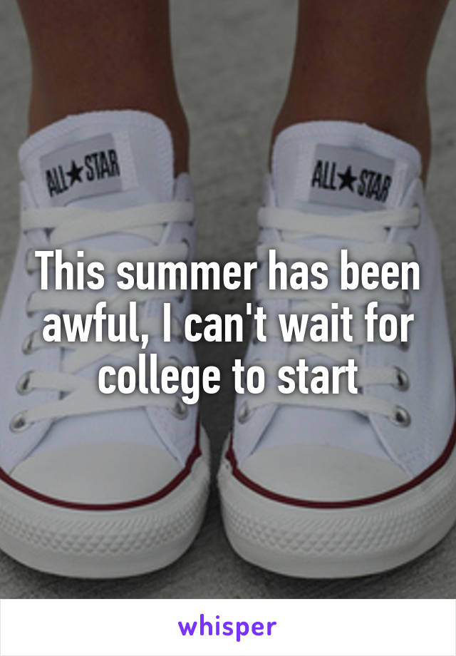 This summer has been awful, I can't wait for college to start