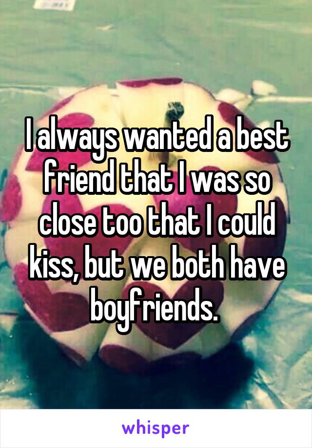 I always wanted a best friend that I was so close too that I could kiss, but we both have boyfriends. 